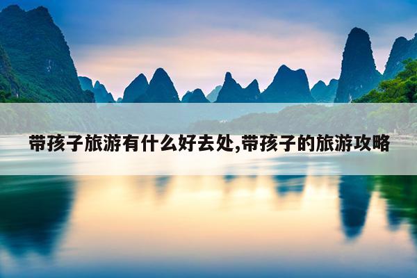 带孩子旅游有什么好去处带孩子的旅游攻略(图1)