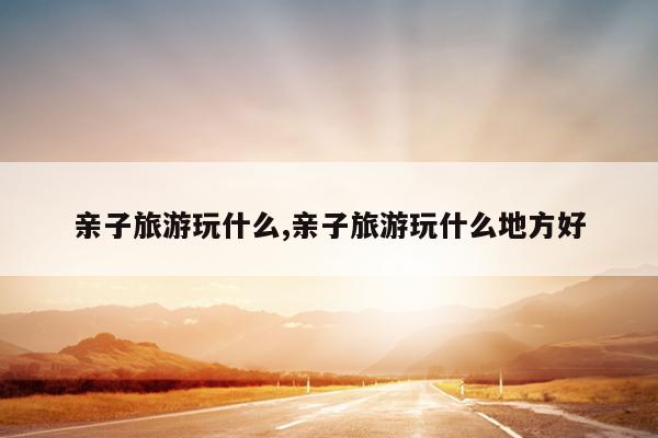 亲子旅游玩什么亲子旅游玩什么地方好(图1)